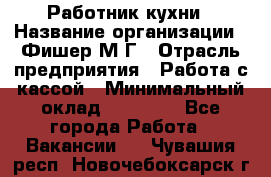 Работник кухни › Название организации ­ Фишер М.Г › Отрасль предприятия ­ Работа с кассой › Минимальный оклад ­ 19 000 - Все города Работа » Вакансии   . Чувашия респ.,Новочебоксарск г.